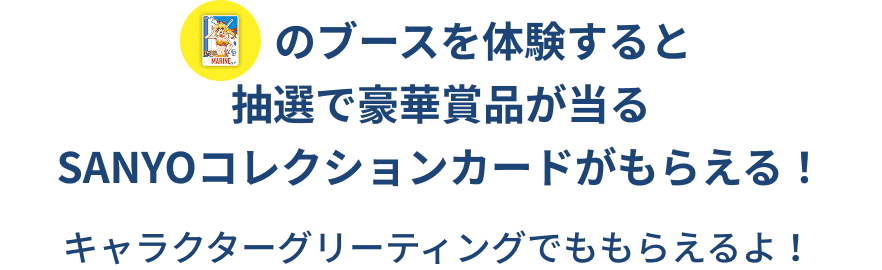 試し撃ちコーナー・100倍魚群チャレンジ・アイマリンVR LIVE体験のブースを体験すると抽選で豪華賞品が当るSANYOコレクションカードがもらえる！ キャラクターグリーティングでももらえるよ！