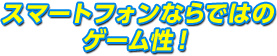 スマートフォンならではのゲーム性！