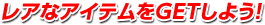 レアなアイテムをGETしよう！