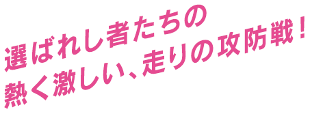 選ばれし者たちの熱く激しい、走りの攻防戦！