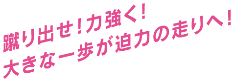 蹴り出せ！力強く！大きな一歩が迫力の走りへ！