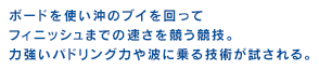 ボードを使い沖のブイを回ってフィニッシュまでの速さを競う競技。力強いパドリング力や波に乗る技術が試される。