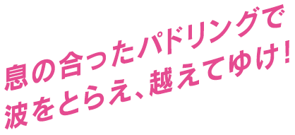 息の合ったパドリングで波をとらえ、越えてゆけ！