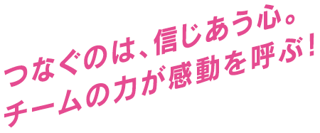 つなぐのは、信じあう心。チームの力が感動を呼ぶ！