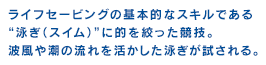 ライフセービングの基本的なスキルである“泳ぎ（スイム）”に的を絞った競技。波風や潮の流れを活かした泳ぎが試される。