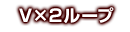 V×2ループ