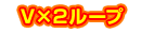 V×2ループ