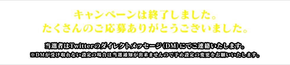 キャンペーンは終了しました。たくさんのご応募ありがとうございました。当選者はTwitterのダイレクトメッセージ（DM）にてご連絡いたします。※DMが受け取れない設定の場合は当選通知が出来ませんので予め設定の変更をお願いいたします。