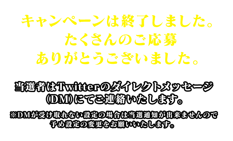 キャンペーンは終了しました。たくさんのご応募ありがとうございました。当選者はTwitterのダイレクトメッセージ（DM）にてご連絡いたします。※DMが受け取れない設定の場合は当選通知が出来ませんので予め設定の変更をお願いいたします。