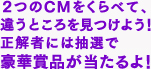 2つのCMをくらべて、違うところを見つけよう！正解者には抽選で豪華賞品が当たるよ！