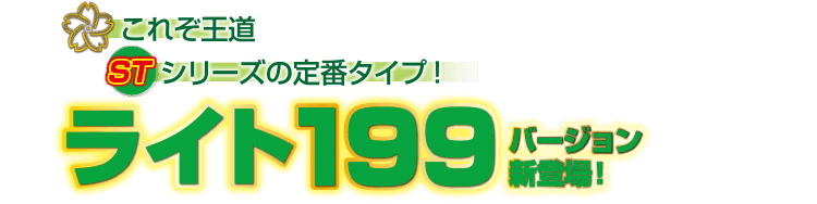 これぞ王道STシリーズの定番タイプ！ライト199バージョン新登場！