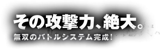 その攻撃力、絶大。無双のバトルシステム完成！