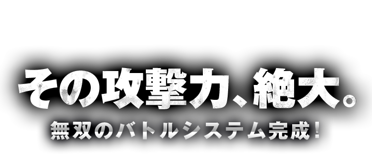 その攻撃力、絶大。無双のバトルシステム完成！