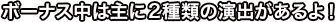 ボーナス中は主に２種類の演出があるよ！